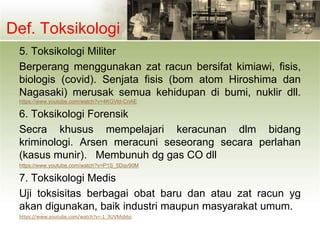 Def. Toksikologi
5. Toksikologi Militer
Berperang menggunakan zat racun bersifat kimiawi, fisis,
biologis (covid). Senjata fisis (bom atom Hiroshima dan
Nagasaki) merusak semua kehidupan di bumi, nuklir dll.
https://www.youtube.com/watch?v=4KGVld-CnAE
6. Toksikologi Forensik
Secra khusus mempelajari keracunan dlm bidang
kriminologi. Arsen meracuni seseorang secara perlahan
(kasus munir). Membunuh dg gas CO dll
https://www.youtube.com/watch?v=P1S_5Dqv90M
7. Toksikologi Medis
Uji toksisitas berbagai obat baru dan atau zat racun yg
akan digunakan, baik industri maupun masyarakat umum.
https://www.youtube.com/watch?v=-1_9UVMsb6o
 
