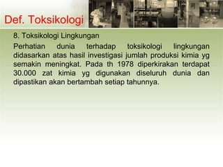Def. Toksikologi
8. Toksikologi Lingkungan
Perhatian dunia terhadap toksikologi lingkungan
didasarkan atas hasil investigasi jumlah produksi kimia yg
semakin meningkat. Pada th 1978 diperkirakan terdapat
30.000 zat kimia yg digunakan diseluruh dunia dan
dipastikan akan bertambah setiap tahunnya.
 