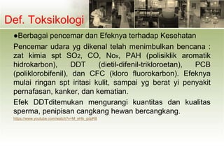 Def. Toksikologi
●Berbagai pencemar dan Efeknya terhadap Kesehatan
Pencemar udara yg dikenal telah menimbulkan bencana :
zat kimia spt SO2, CO, Nox, PAH (polisiklik aromatik
hidrokarbon), DDT (dietil-difenil-trikloroetan), PCB
(poliklorobifenil), dan CFC (kloro fluorokarbon). Efeknya
mulai ringan spt iritasi kulit, sampai yg berat yi penyakit
pernafasan, kanker, dan kematian.
Efek DDTditemukan mengurangi kuantitas dan kualitas
sperma, penipisan cangkang hewan bercangkang.
https://www.youtube.com/watch?v=M_eHb_gdpR8
 