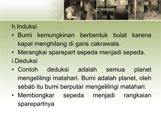 h.Induksi
• Bumi kemungkinan berbentuk bulat karena
kapal menghilang di garis cakrawala.
• Merangkai sparepart sepeda menjadi sepeda.
i.Deduksi
• Contoh deduksi adalah semua planet
mengelilingi matahari. Bumi adalah planet, oleh
sebab itu bumi berputar mengelilingi matahari.
• Membongkar sepeda menjadi rangkaian
sparepartnya
 