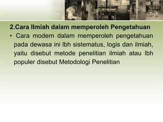 2.Cara Ilmiah dalam memperoleh Pengetahuan
• Cara modern dalam memperoleh pengetahuan
pada dewasa ini lbh sistematus, logis dan ilmiah,
yaitu disebut metode penelitian ilmiah atau lbh
populer disebut Metodologi Penelitian
 