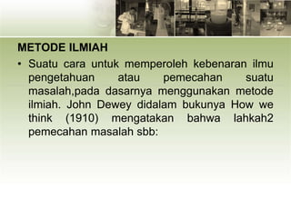 METODE ILMIAH
• Suatu cara untuk memperoleh kebenaran ilmu
pengetahuan atau pemecahan suatu
masalah,pada dasarnya menggunakan metode
ilmiah. John Dewey didalam bukunya How we
think (1910) mengatakan bahwa lahkah2
pemecahan masalah sbb:
 