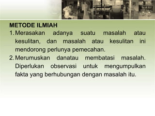 METODE ILMIAH
1.Merasakan adanya suatu masalah atau
kesulitan, dan masalah atau kesulitan ini
mendorong perlunya pemecahan.
2.Merumuskan danatau membatasi masalah.
Diperlukan observasi untuk mengumpulkan
fakta yang berhubungan dengan masalah itu.
 