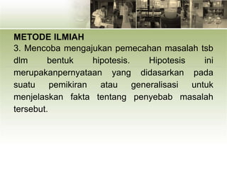 METODE ILMIAH
3. Mencoba mengajukan pemecahan masalah tsb
dlm bentuk hipotesis. Hipotesis ini
merupakanpernyataan yang didasarkan pada
suatu pemikiran atau generalisasi untuk
menjelaskan fakta tentang penyebab masalah
tersebut.
 