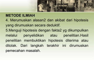 METODE ILMIAH
4. Merumuskan alasan2 dan akibat dari hipotesis
yang dirumuskan secara deduktif.
5.Menguji hipotesis dengan fakta2 yg dikumpulkan
melalui penyelidikan atau penelitian.Hasil
penelitian membuktikan hipotesis diterima atau
ditolak. Dari langkah terakhir ini dirumuskan
pemecahan masalah.
 
