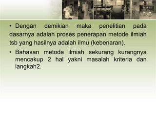 • Dengan demikian maka penelitian pada
dasarnya adalah proses penerapan metode ilmiah
tsb yang hasilnya adalah ilmu (kebenaran).
• Bahasan metode ilmiah sekurang kurangnya
mencakup 2 hal yakni masalah kriteria dan
langkah2.
 
