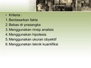 • Kriteria :
1.Berdasarkan fakta
2.Bebas dr prasangka
3.Menggunakan rinsip analisis
4.Menggunakan hipotesis
5.Menggunakan ukuran obyektif
6.Menggunakan teknik kuantifiksi
 