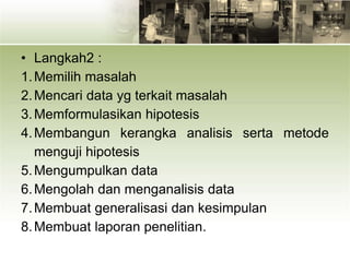 • Langkah2 :
1.Memilih masalah
2.Mencari data yg terkait masalah
3.Memformulasikan hipotesis
4.Membangun kerangka analisis serta metode
menguji hipotesis
5.Mengumpulkan data
6.Mengolah dan menganalisis data
7.Membuat generalisasi dan kesimpulan
8.Membuat laporan penelitian.
 