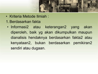 • Kriteria Metode Ilmiah :
1.Berdasarkan fakta
• Informasi2 atau keterangan2 yang akan
diperoleh, baik yg akan dikumpulkan maupun
dianalisis hendaknya berdasarkan fakta2 atau
kenyataan2, bukan berdasarkan pemikiran2
sendiri atau dugaan.
 