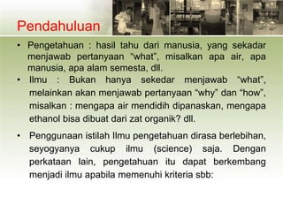 Pendahuluan
• Pengetahuan : hasil tahu dari manusia, yang sekadar
menjawab pertanyaan “what”, misalkan apa air, apa
manusia, apa alam semesta, dll.
• Ilmu : Bukan hanya sekedar menjawab “what”,
melainkan akan menjawab pertanyaan “why” dan “how”,
misalkan : mengapa air mendidih dipanaskan, mengapa
ethanol bisa dibuat dari zat organik? dll.
• Penggunaan istilah Ilmu pengetahuan dirasa berlebihan,
seyogyanya cukup ilmu (science) saja. Dengan
perkataan lain, pengetahuan itu dapat berkembang
menjadi ilmu apabila memenuhi kriteria sbb:
 