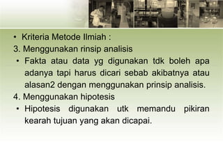 • Kriteria Metode Ilmiah :
3. Menggunakan rinsip analisis
• Fakta atau data yg digunakan tdk boleh apa
adanya tapi harus dicari sebab akibatnya atau
alasan2 dengan menggunakan prinsip analisis.
4. Menggunakan hipotesis
• Hipotesis digunakan utk memandu pikiran
kearah tujuan yang akan dicapai.
 