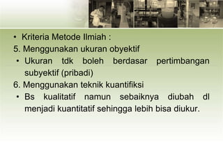 • Kriteria Metode Ilmiah :
5. Menggunakan ukuran obyektif
• Ukuran tdk boleh berdasar pertimbangan
subyektif (pribadi)
6. Menggunakan teknik kuantifiksi
• Bs kualitatif namun sebaiknya diubah dl
menjadi kuantitatif sehingga lebih bisa diukur.
 