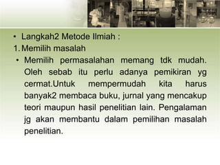 • Langkah2 Metode Ilmiah :
1.Memilih masalah
• Memilih permasalahan memang tdk mudah.
Oleh sebab itu perlu adanya pemikiran yg
cermat.Untuk mempermudah kita harus
banyak2 membaca buku, jurnal yang mencakup
teori maupun hasil penelitian lain. Pengalaman
jg akan membantu dalam pemilihan masalah
penelitian.
 