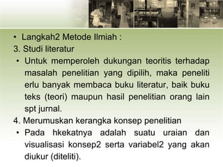 • Langkah2 Metode Ilmiah :
3. Studi literatur
• Untuk memperoleh dukungan teoritis terhadap
masalah penelitian yang dipilih, maka peneliti
erlu banyak membaca buku literatur, baik buku
teks (teori) maupun hasil penelitian orang lain
spt jurnal.
4. Merumuskan kerangka konsep penelitian
• Pada hkekatnya adalah suatu uraian dan
visualisasi konsep2 serta variabel2 yang akan
diukur (diteliti).
 