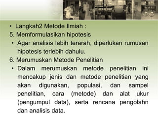 • Langkah2 Metode Ilmiah :
5. Memformulasikan hipotesis
• Agar analisis lebih terarah, diperlukan rumusan
hipotesis terlebih dahulu.
6. Merumuskan Metode Penelitian
• Dalam merumuskan metode penelitian ini
mencakup jenis dan metode penelitian yang
akan digunakan, populasi, dan sampel
penelitian, cara (metode) dan alat ukur
(pengumpul data), serta rencana pengolahn
dan analisis data.
 