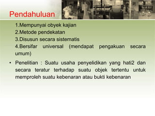 Pendahuluan
1.Mempunyai obyek kajian
2.Metode pendekatan
3.Disusun secara sistematis
4.Bersifar universal (mendapat pengakuan secara
umum)
• Penelitian : Suatu usaha penyelidikan yang hati2 dan
secara teratur terhadap suatu objek tertentu untuk
memproleh suatu kebenaran atau bukti kebenaran
 