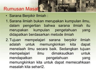 Rumusan Masalah
• Sarana Berpikir Ilmiah :
1. Sarana ilmiah bukan merupakan kumpulan ilmu,
dalam pengertian bahwa sarana ilmiah itu
merupakan kumpulan pengetahuan yang
didapatkan berdasarkan metode ilmiah
2. Tujuan mempelajari sarana berpikir ilmiah
adalah untuk memungkinkan kita dapat
menelaah ilmu secara baik. Sedangkan tujuan
mempelajari ilmu dimaksudkan untuk
mendapatkan pengetahuan yang
memungkinkan kita untuk dapat memecahkaan
masalah kita sehari2.
 