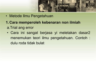 • Metode Ilmu Pengetahuan
1.Cara memperoleh kebenaran non ilmiah
a.Trial ang error
• Cara ini sangat berjasa yi meletakan dasar2
menemukan teori ilmu pengetahuan. Contoh :
dulu roda tidak bulat
 