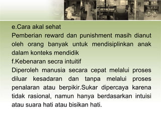 e.Cara akal sehat
Pemberian reward dan punishment masih dianut
oleh orang banyak untuk mendisiplinkan anak
dalam konteks mendidik
f.Kebenaran secra intuitif
Diperoleh manusia secara cepat melalui proses
diluar kesadaran dan tanpa melalui proses
penalaran atau berpikir.Sukar dipercaya karena
tidak rasional, namun hanya berdasarkan intuisi
atau suara hati atau bisikan hati.
 