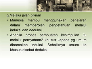 g.Melalui jalan pikiran
• Manusia mampu menggunakan penalaran
dalam memperoleh pengetahuan melalui
induksi dan deduksi.
• Apabila proses pembuatan kesimpulan itu
melalui pernyataan2 khusus kepada yg umum
dinamakan induksi. Sebaliknya umum ke
khusus disebut deduksi
 