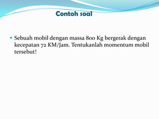 Contoh soal

 Sebuah mobil dengan massa 800 Kg bergerak dengan

kecepatan 72 KM/Jam. Tentukanlah momentum mobil
tersebut!

 