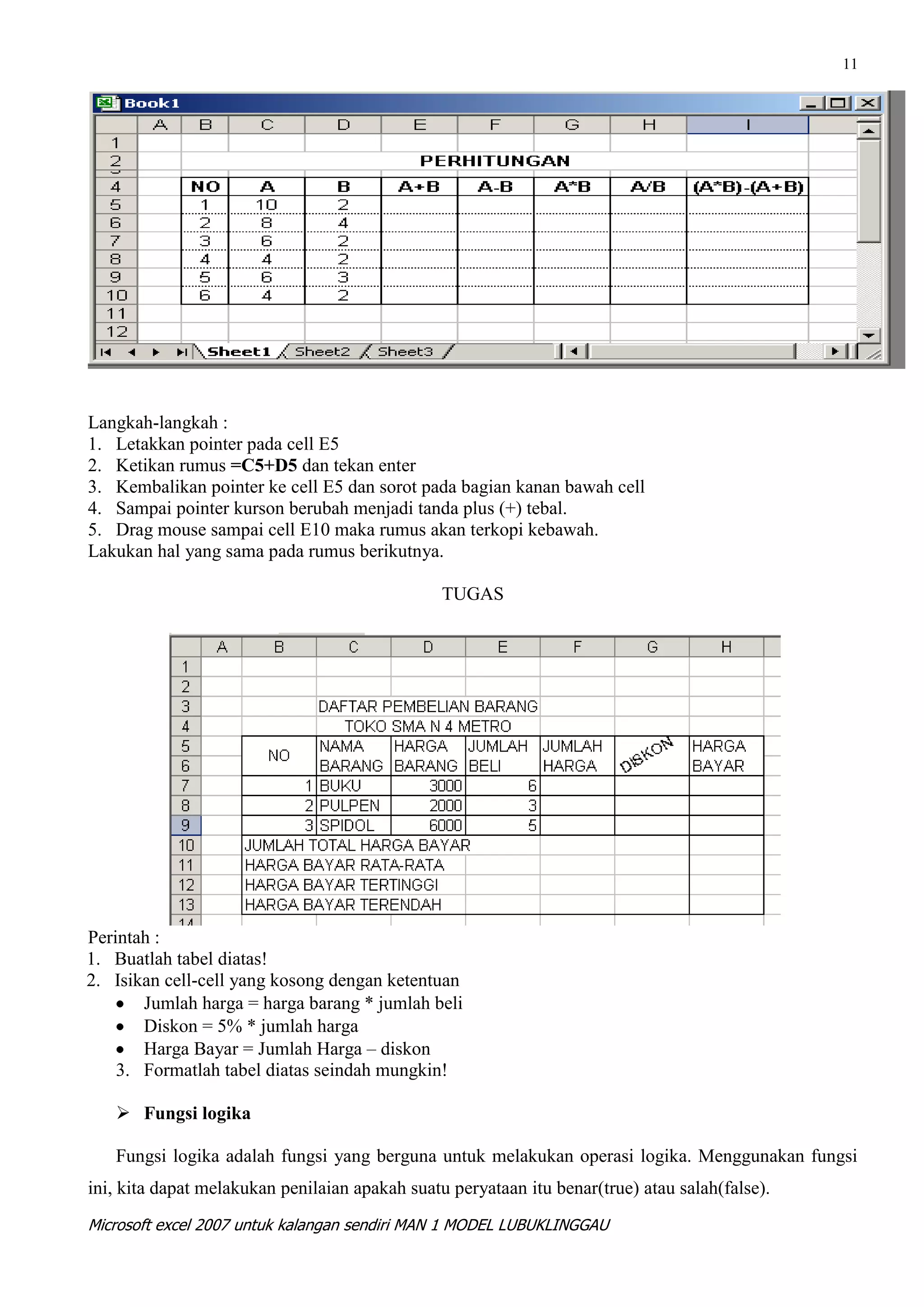 11




Langkah-langkah :
1. Letakkan pointer pada cell E5
2. Ketikan rumus =C5+D5 dan tekan enter
3. Kembalikan pointer ke cell E5 dan sorot pada bagian kanan bawah cell
4. Sampai pointer kurson berubah menjadi tanda plus (+) tebal.
5. Drag mouse sampai cell E10 maka rumus akan terkopi kebawah.
Lakukan hal yang sama pada rumus berikutnya.

                                                TUGAS




Perintah :
1. Buatlah tabel diatas!
2. Isikan cell-cell yang kosong dengan ketentuan
       Jumlah harga = harga barang * jumlah beli
       Diskon = 5% * jumlah harga
       Harga Bayar = Jumlah Harga – diskon
    3. Formatlah tabel diatas seindah mungkin!

    Fungsi logika

   Fungsi logika adalah fungsi yang berguna untuk melakukan operasi logika. Menggunakan fungsi
ini, kita dapat melakukan penilaian apakah suatu peryataan itu benar(true) atau salah(false).
Microsoft excel 2007 untuk kalangan sendiri MAN 1 MODEL LUBUKLINGGAU
 