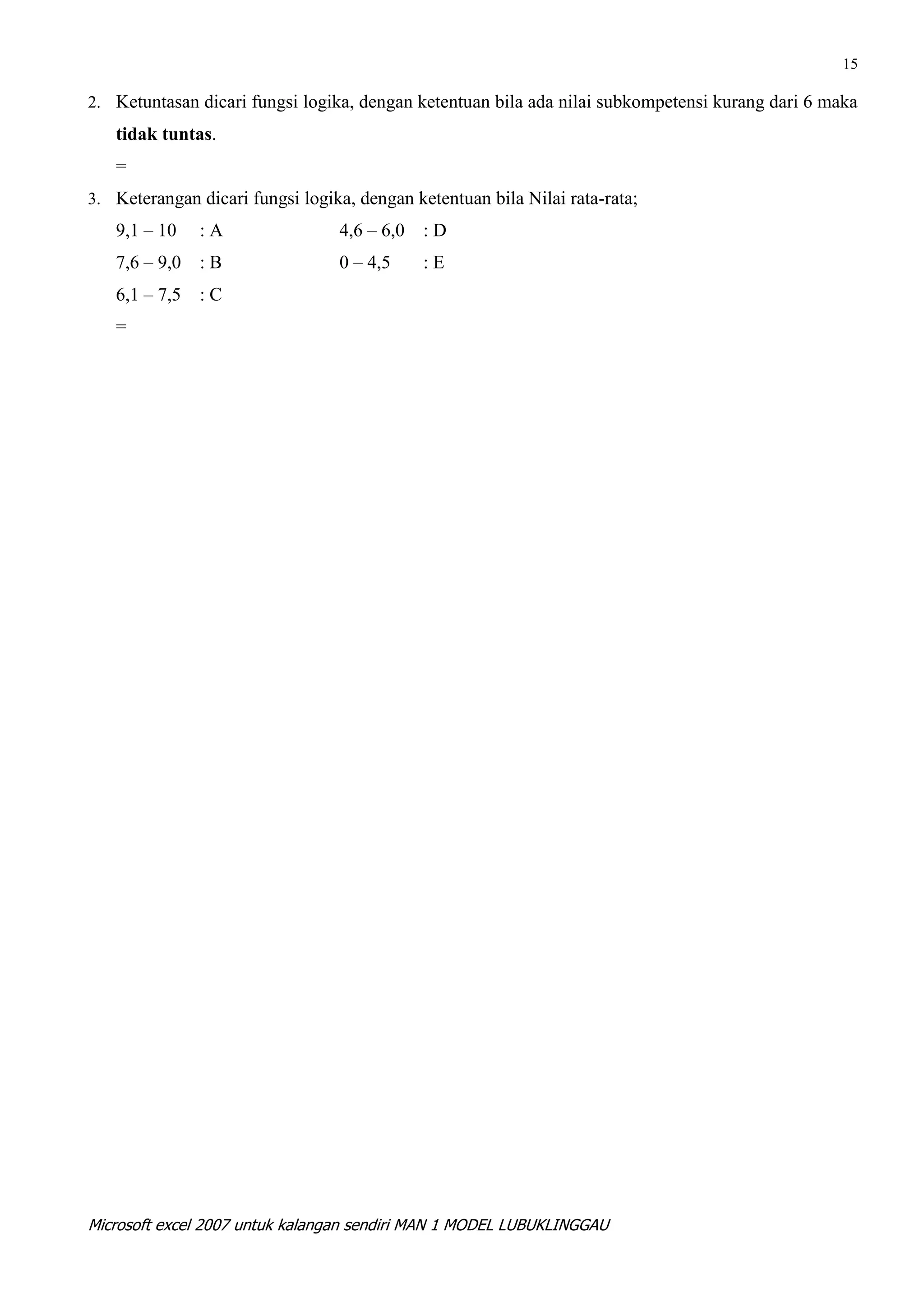 15

2. Ketuntasan dicari fungsi logika, dengan ketentuan bila ada nilai subkompetensi kurang dari 6 maka
   tidak tuntas.
   =
3. Keterangan dicari fungsi logika, dengan ketentuan bila Nilai rata-rata;
   9,1 – 10    :A                4,6 – 6,0   :D
   7,6 – 9,0   :B                0 – 4,5     :E
   6,1 – 7,5   :C
   =




Microsoft excel 2007 untuk kalangan sendiri MAN 1 MODEL LUBUKLINGGAU
 
