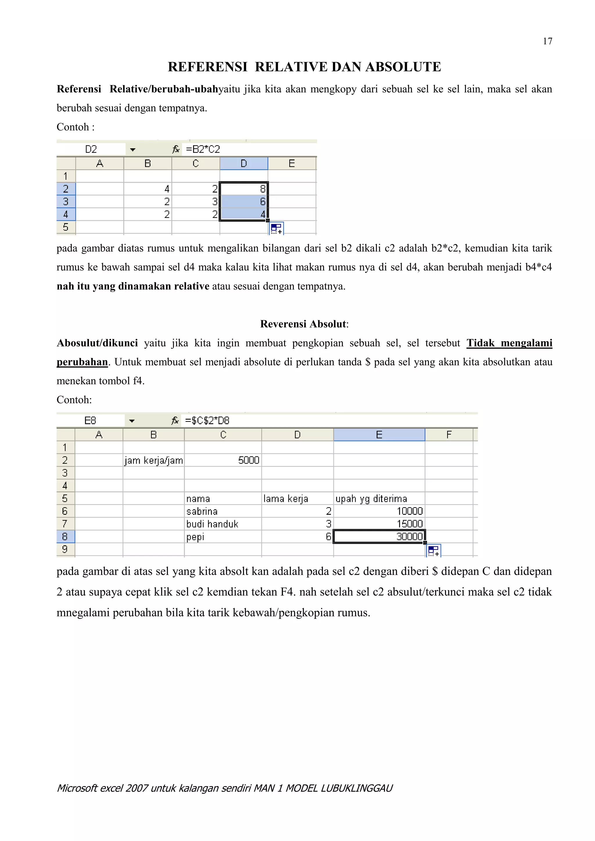 17

                       REFERENSI RELATIVE DAN ABSOLUTE
Referensi Relative/berubah-ubahyaitu jika kita akan mengkopy dari sebuah sel ke sel lain, maka sel akan
berubah sesuai dengan tempatnya.
Contoh :




pada gambar diatas rumus untuk mengalikan bilangan dari sel b2 dikali c2 adalah b2*c2, kemudian kita tarik
rumus ke bawah sampai sel d4 maka kalau kita lihat makan rumus nya di sel d4, akan berubah menjadi b4*c4
nah itu yang dinamakan relative atau sesuai dengan tempatnya.


                                           Reverensi Absolut:
Abosulut/dikunci yaitu jika kita ingin membuat pengkopian sebuah sel, sel tersebut Tidak mengalami
perubahan. Untuk membuat sel menjadi absolute di perlukan tanda $ pada sel yang akan kita absolutkan atau
menekan tombol f4.
Contoh:




pada gambar di atas sel yang kita absolt kan adalah pada sel c2 dengan diberi $ didepan C dan didepan
2 atau supaya cepat klik sel c2 kemdian tekan F4. nah setelah sel c2 absulut/terkunci maka sel c2 tidak
mnegalami perubahan bila kita tarik kebawah/pengkopian rumus.




Microsoft excel 2007 untuk kalangan sendiri MAN 1 MODEL LUBUKLINGGAU
 