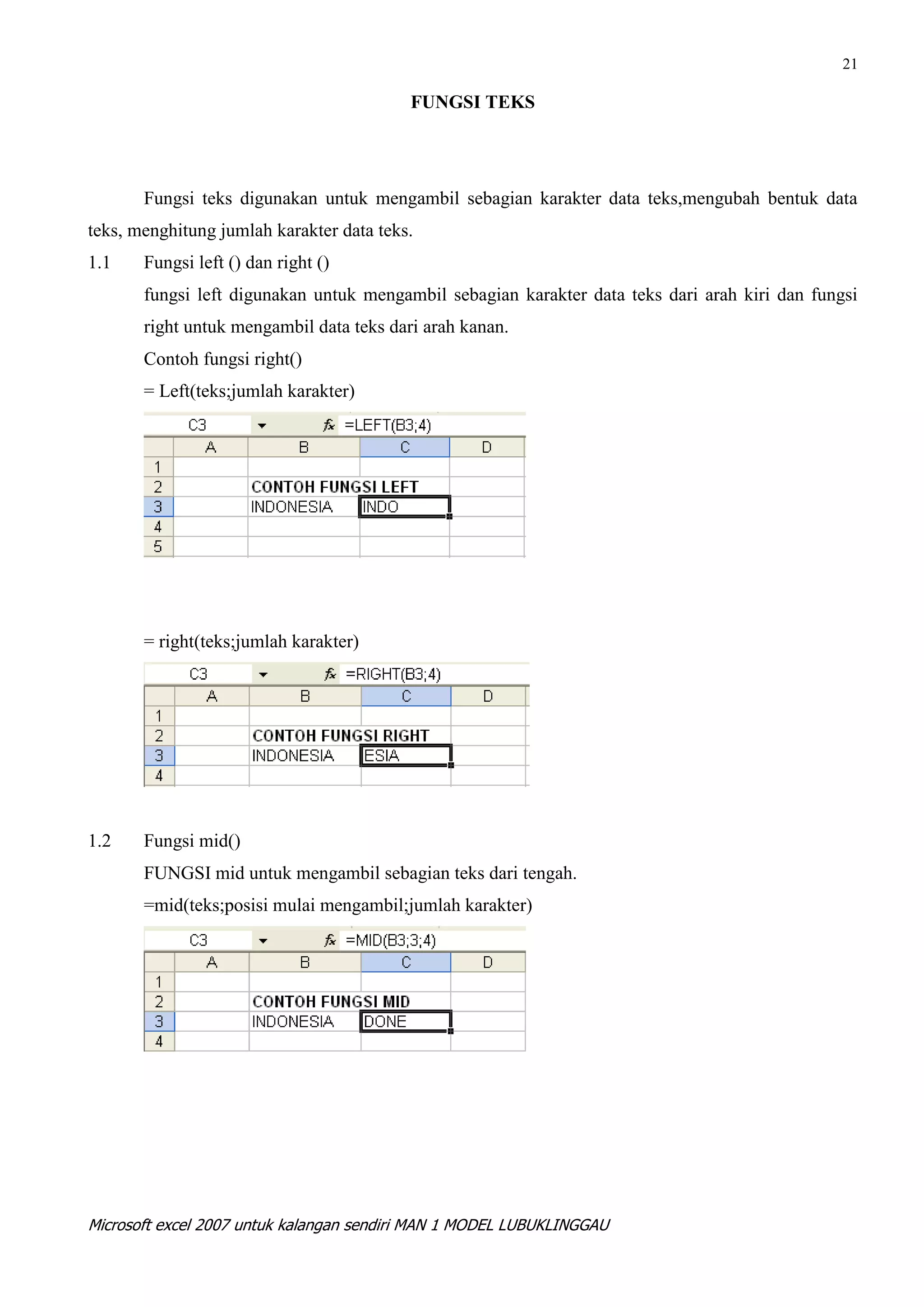 21

                                          FUNGSI TEKS




       Fungsi teks digunakan untuk mengambil sebagian karakter data teks,mengubah bentuk data
teks, menghitung jumlah karakter data teks.
1.1    Fungsi left () dan right ()
       fungsi left digunakan untuk mengambil sebagian karakter data teks dari arah kiri dan fungsi
       right untuk mengambil data teks dari arah kanan.
       Contoh fungsi right()
       = Left(teks;jumlah karakter)




       = right(teks;jumlah karakter)




1.2    Fungsi mid()
       FUNGSI mid untuk mengambil sebagian teks dari tengah.
       =mid(teks;posisi mulai mengambil;jumlah karakter)




Microsoft excel 2007 untuk kalangan sendiri MAN 1 MODEL LUBUKLINGGAU
 