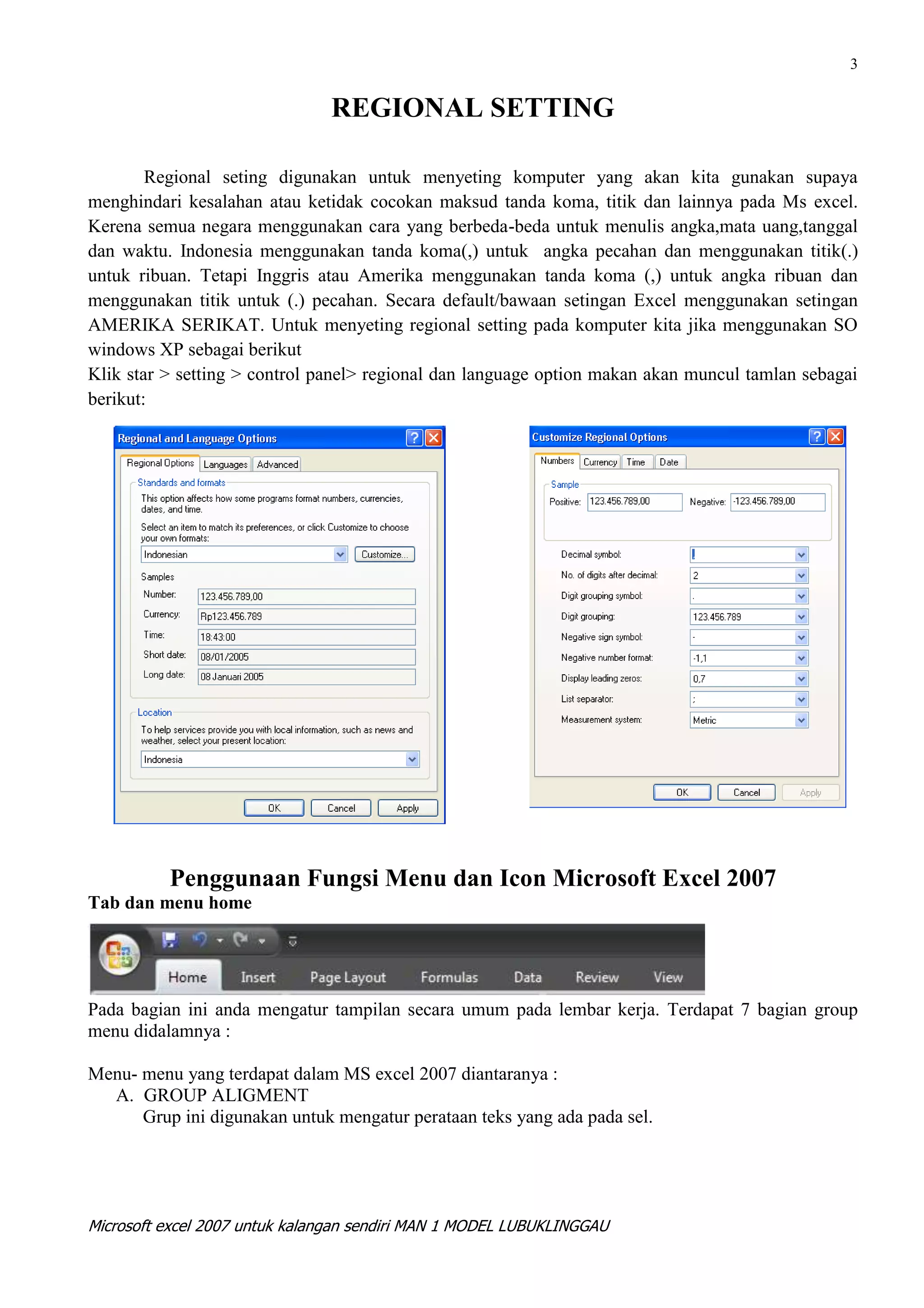 3


                               REGIONAL SETTING

        Regional seting digunakan untuk menyeting komputer yang akan kita gunakan supaya
menghindari kesalahan atau ketidak cocokan maksud tanda koma, titik dan lainnya pada Ms excel.
Kerena semua negara menggunakan cara yang berbeda-beda untuk menulis angka,mata uang,tanggal
dan waktu. Indonesia menggunakan tanda koma(,) untuk angka pecahan dan menggunakan titik(.)
untuk ribuan. Tetapi Inggris atau Amerika menggunakan tanda koma (,) untuk angka ribuan dan
menggunakan titik untuk (.) pecahan. Secara default/bawaan setingan Excel menggunakan setingan
AMERIKA SERIKAT. Untuk menyeting regional setting pada komputer kita jika menggunakan SO
windows XP sebagai berikut
Klik star > setting > control panel> regional dan language option makan akan muncul tamlan sebagai
berikut:




          Penggunaan Fungsi Menu dan Icon Microsoft Excel 2007
Tab dan menu home




Pada bagian ini anda mengatur tampilan secara umum pada lembar kerja. Terdapat 7 bagian group
menu didalamnya :

Menu- menu yang terdapat dalam MS excel 2007 diantaranya :
  A. GROUP ALIGMENT
      Grup ini digunakan untuk mengatur perataan teks yang ada pada sel.




Microsoft excel 2007 untuk kalangan sendiri MAN 1 MODEL LUBUKLINGGAU
 