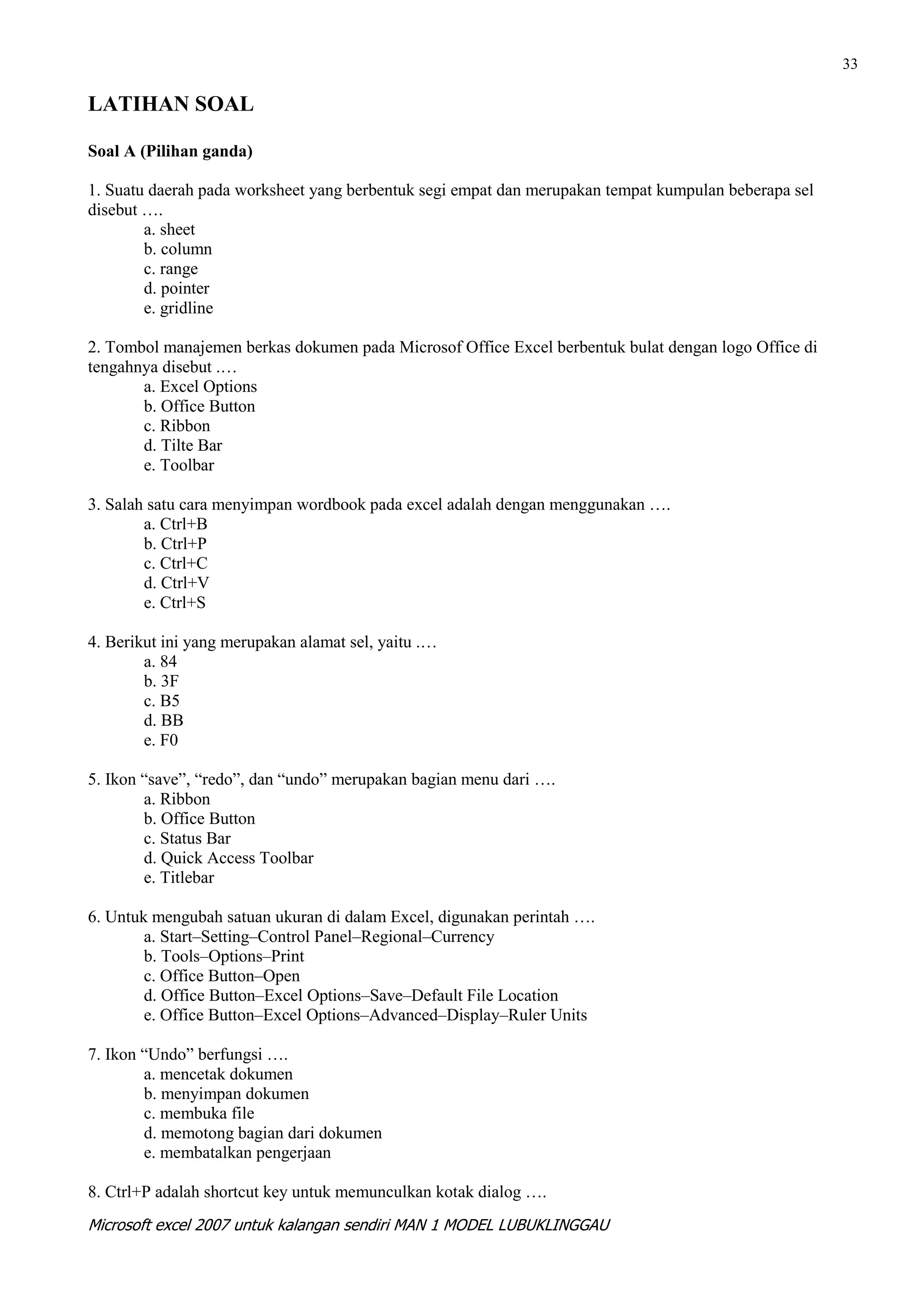 33

LATIHAN SOAL

Soal A (Pilihan ganda)

1. Suatu daerah pada worksheet yang berbentuk segi empat dan merupakan tempat kumpulan beberapa sel
disebut ….
        a. sheet
        b. column
        c. range
        d. pointer
        e. gridline

2. Tombol manajemen berkas dokumen pada Microsof Office Excel berbentuk bulat dengan logo Office di
tengahnya disebut .…
       a. Excel Options
       b. Office Button
       c. Ribbon
       d. Tilte Bar
       e. Toolbar

3. Salah satu cara menyimpan wordbook pada excel adalah dengan menggunakan ….
        a. Ctrl+B
        b. Ctrl+P
        c. Ctrl+C
        d. Ctrl+V
        e. Ctrl+S

4. Berikut ini yang merupakan alamat sel, yaitu .…
        a. 84
        b. 3F
        c. B5
        d. BB
        e. F0

5. Ikon “save”, “redo”, dan “undo” merupakan bagian menu dari ….
        a. Ribbon
        b. Office Button
        c. Status Bar
        d. Quick Access Toolbar
        e. Titlebar

6. Untuk mengubah satuan ukuran di dalam Excel, digunakan perintah ….
        a. Start–Setting–Control Panel–Regional–Currency
        b. Tools–Options–Print
        c. Office Button–Open
        d. Office Button–Excel Options–Save–Default File Location
        e. Office Button–Excel Options–Advanced–Display–Ruler Units

7. Ikon “Undo” berfungsi ….
        a. mencetak dokumen
        b. menyimpan dokumen
        c. membuka file
        d. memotong bagian dari dokumen
        e. membatalkan pengerjaan

8. Ctrl+P adalah shortcut key untuk memunculkan kotak dialog ….
Microsoft excel 2007 untuk kalangan sendiri MAN 1 MODEL LUBUKLINGGAU
 