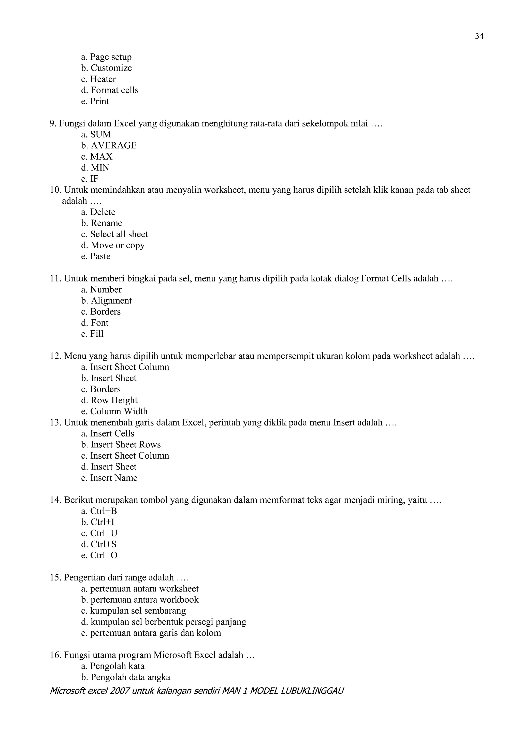 34

       a. Page setup
       b. Customize
       c. Heater
       d. Format cells
       e. Print

9. Fungsi dalam Excel yang digunakan menghitung rata-rata dari sekelompok nilai ….
         a. SUM
         b. AVERAGE
         c. MAX
         d. MIN
         e. IF
10. Untuk memindahkan atau menyalin worksheet, menu yang harus dipilih setelah klik kanan pada tab sheet
    adalah ….
         a. Delete
         b. Rename
         c. Select all sheet
         d. Move or copy
         e. Paste

11. Untuk memberi bingkai pada sel, menu yang harus dipilih pada kotak dialog Format Cells adalah ….
        a. Number
        b. Alignment
        c. Borders
        d. Font
        e. Fill

12. Menu yang harus dipilih untuk memperlebar atau mempersempit ukuran kolom pada worksheet adalah ….
        a. Insert Sheet Column
        b. Insert Sheet
        c. Borders
        d. Row Height
        e. Column Width
13. Untuk menembah garis dalam Excel, perintah yang diklik pada menu Insert adalah ….
        a. Insert Cells
        b. Insert Sheet Rows
        c. Insert Sheet Column
        d. Insert Sheet
        e. Insert Name

14. Berikut merupakan tombol yang digunakan dalam memformat teks agar menjadi miring, yaitu ….
        a. Ctrl+B
        b. Ctrl+I
        c. Ctrl+U
        d. Ctrl+S
        e. Ctrl+O

15. Pengertian dari range adalah ….
        a. pertemuan antara worksheet
        b. pertemuan antara workbook
        c. kumpulan sel sembarang
        d. kumpulan sel berbentuk persegi panjang
        e. pertemuan antara garis dan kolom

16. Fungsi utama program Microsoft Excel adalah …
        a. Pengolah kata
        b. Pengolah data angka
Microsoft excel 2007 untuk kalangan sendiri MAN 1 MODEL LUBUKLINGGAU
 