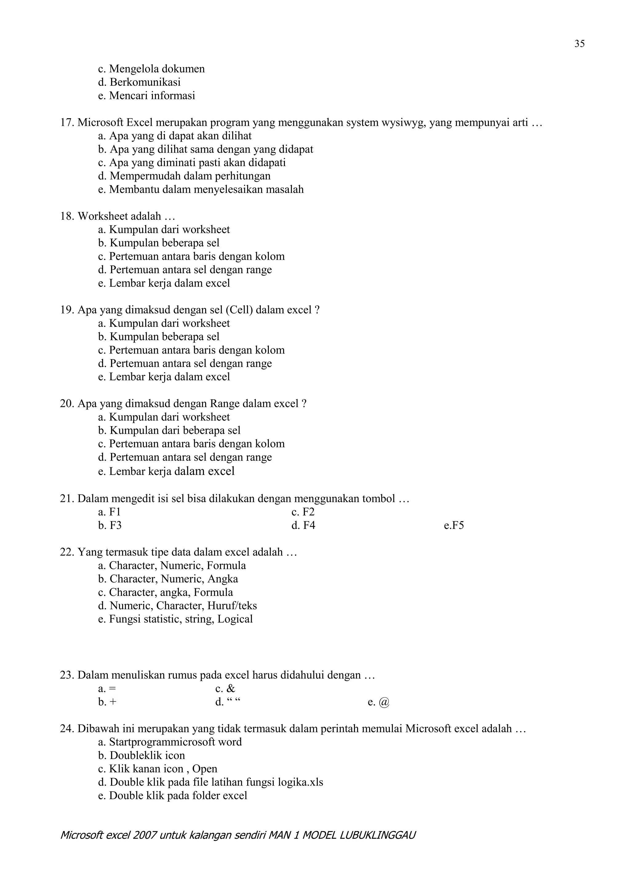 35

       c. Mengelola dokumen
       d. Berkomunikasi
       e. Mencari informasi

17. Microsoft Excel merupakan program yang menggunakan system wysiwyg, yang mempunyai arti …
       a. Apa yang di dapat akan dilihat
       b. Apa yang dilihat sama dengan yang didapat
       c. Apa yang diminati pasti akan didapati
       d. Mempermudah dalam perhitungan
       e. Membantu dalam menyelesaikan masalah

18. Worksheet adalah …
       a. Kumpulan dari worksheet
       b. Kumpulan beberapa sel
       c. Pertemuan antara baris dengan kolom
       d. Pertemuan antara sel dengan range
       e. Lembar kerja dalam excel

19. Apa yang dimaksud dengan sel (Cell) dalam excel ?
       a. Kumpulan dari worksheet
       b. Kumpulan beberapa sel
       c. Pertemuan antara baris dengan kolom
       d. Pertemuan antara sel dengan range
       e. Lembar kerja dalam excel

20. Apa yang dimaksud dengan Range dalam excel ?
       a. Kumpulan dari worksheet
       b. Kumpulan dari beberapa sel
       c. Pertemuan antara baris dengan kolom
       d. Pertemuan antara sel dengan range
       e. Lembar kerja dalam excel

21. Dalam mengedit isi sel bisa dilakukan dengan menggunakan tombol …
        a. F1                                   c. F2
        b. F3                                   d. F4                       e.F5

22. Yang termasuk tipe data dalam excel adalah …
       a. Character, Numeric, Formula
       b. Character, Numeric, Angka
       c. Character, angka, Formula
       d. Numeric, Character, Huruf/teks
       e. Fungsi statistic, string, Logical



23. Dalam menuliskan rumus pada excel harus didahului dengan …
        a. =                  c. &
        b. +                  d. “ “                         e. @

24. Dibawah ini merupakan yang tidak termasuk dalam perintah memulai Microsoft excel adalah …
        a. Startprogrammicrosoft word
        b. Doubleklik icon
        c. Klik kanan icon , Open
        d. Double klik pada file latihan fungsi logika.xls
        e. Double klik pada folder excel


Microsoft excel 2007 untuk kalangan sendiri MAN 1 MODEL LUBUKLINGGAU
 