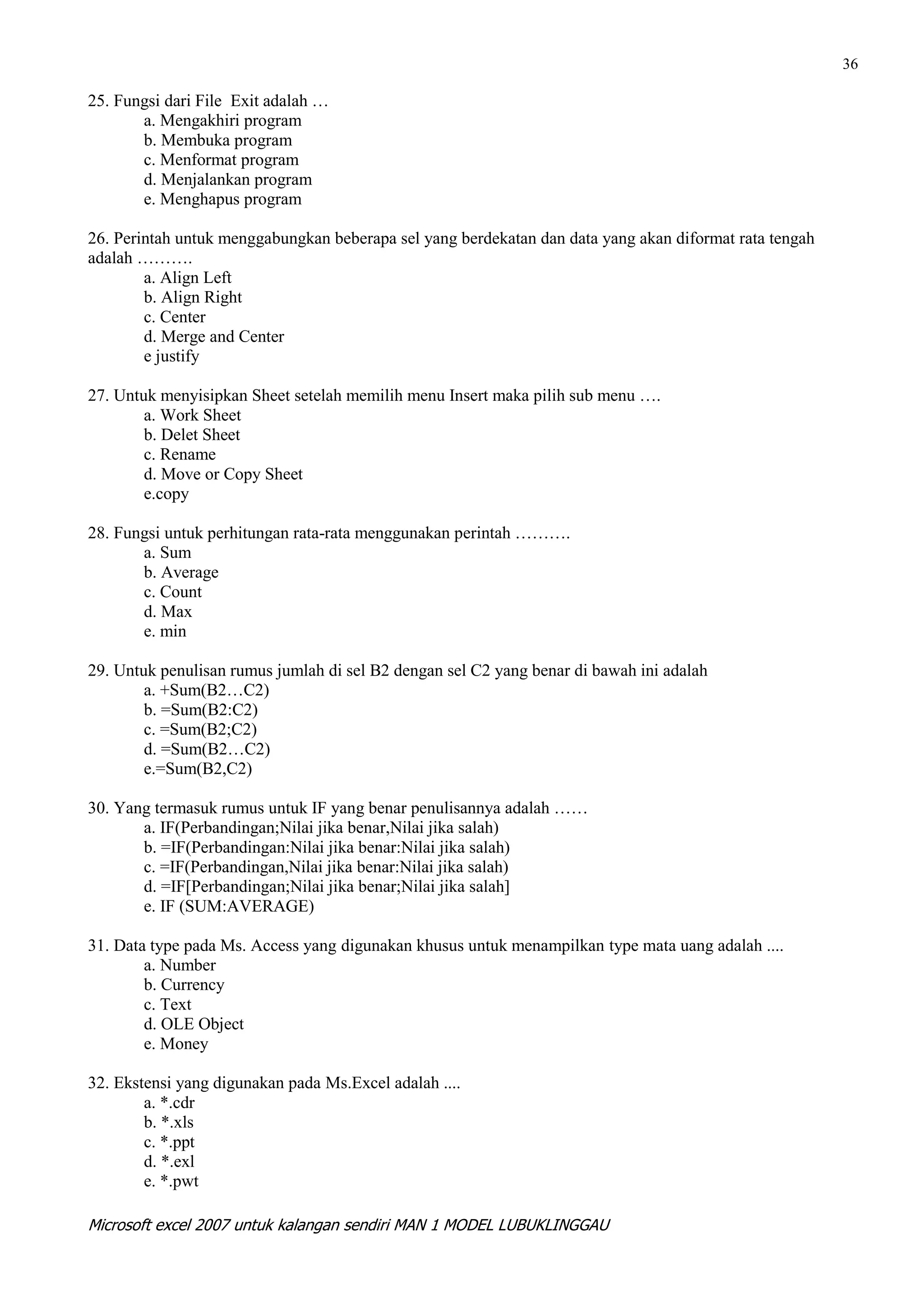 36

25. Fungsi dari File Exit adalah …
       a. Mengakhiri program
       b. Membuka program
       c. Menformat program
       d. Menjalankan program
       e. Menghapus program

26. Perintah untuk menggabungkan beberapa sel yang berdekatan dan data yang akan diformat rata tengah
adalah ……….
        a. Align Left
        b. Align Right
        c. Center
        d. Merge and Center
        e justify

27. Untuk menyisipkan Sheet setelah memilih menu Insert maka pilih sub menu ….
        a. Work Sheet
        b. Delet Sheet
        c. Rename
        d. Move or Copy Sheet
        e.copy

28. Fungsi untuk perhitungan rata-rata menggunakan perintah ……….
       a. Sum
       b. Average
       c. Count
       d. Max
       e. min

29. Untuk penulisan rumus jumlah di sel B2 dengan sel C2 yang benar di bawah ini adalah
        a. +Sum(B2…C2)
        b. =Sum(B2:C2)
        c. =Sum(B2;C2)
        d. =Sum(B2…C2)
        e.=Sum(B2,C2)

30. Yang termasuk rumus untuk IF yang benar penulisannya adalah ……
       a. IF(Perbandingan;Nilai jika benar,Nilai jika salah)
       b. =IF(Perbandingan:Nilai jika benar:Nilai jika salah)
       c. =IF(Perbandingan,Nilai jika benar:Nilai jika salah)
       d. =IF[Perbandingan;Nilai jika benar;Nilai jika salah]
       e. IF (SUM:AVERAGE)

31. Data type pada Ms. Access yang digunakan khusus untuk menampilkan type mata uang adalah ....
        a. Number
        b. Currency
        c. Text
        d. OLE Object
        e. Money

32. Ekstensi yang digunakan pada Ms.Excel adalah ....
        a. *.cdr
        b. *.xls
        c. *.ppt
        d. *.exl
        e. *.pwt

Microsoft excel 2007 untuk kalangan sendiri MAN 1 MODEL LUBUKLINGGAU
 