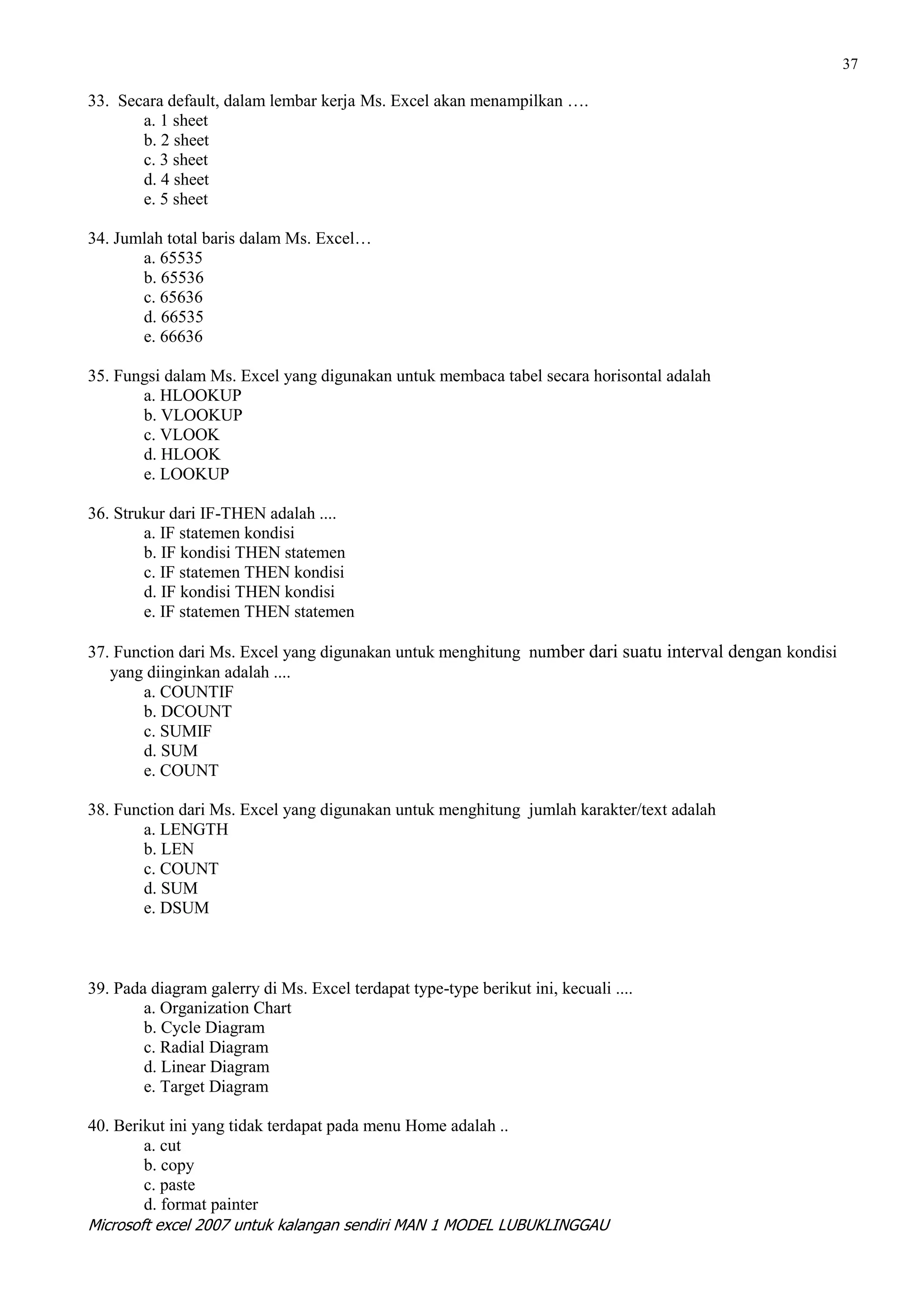 37

33. Secara default, dalam lembar kerja Ms. Excel akan menampilkan ….
       a. 1 sheet
       b. 2 sheet
       c. 3 sheet
       d. 4 sheet
       e. 5 sheet

34. Jumlah total baris dalam Ms. Excel…
       a. 65535
       b. 65536
       c. 65636
       d. 66535
       e. 66636

35. Fungsi dalam Ms. Excel yang digunakan untuk membaca tabel secara horisontal adalah
       a. HLOOKUP
       b. VLOOKUP
       c. VLOOK
       d. HLOOK
       e. LOOKUP

36. Strukur dari IF-THEN adalah ....
        a. IF statemen kondisi
        b. IF kondisi THEN statemen
        c. IF statemen THEN kondisi
        d. IF kondisi THEN kondisi
        e. IF statemen THEN statemen

37. Function dari Ms. Excel yang digunakan untuk menghitung number dari suatu interval dengan kondisi
   yang diinginkan adalah ....
       a. COUNTIF
       b. DCOUNT
       c. SUMIF
       d. SUM
       e. COUNT

38. Function dari Ms. Excel yang digunakan untuk menghitung jumlah karakter/text adalah
       a. LENGTH
       b. LEN
       c. COUNT
       d. SUM
       e. DSUM



39. Pada diagram galerry di Ms. Excel terdapat type-type berikut ini, kecuali ....
        a. Organization Chart
        b. Cycle Diagram
        c. Radial Diagram
        d. Linear Diagram
        e. Target Diagram

40. Berikut ini yang tidak terdapat pada menu Home adalah ..
        a. cut
        b. copy
        c. paste
        d. format painter
Microsoft excel 2007 untuk kalangan sendiri MAN 1 MODEL LUBUKLINGGAU
 