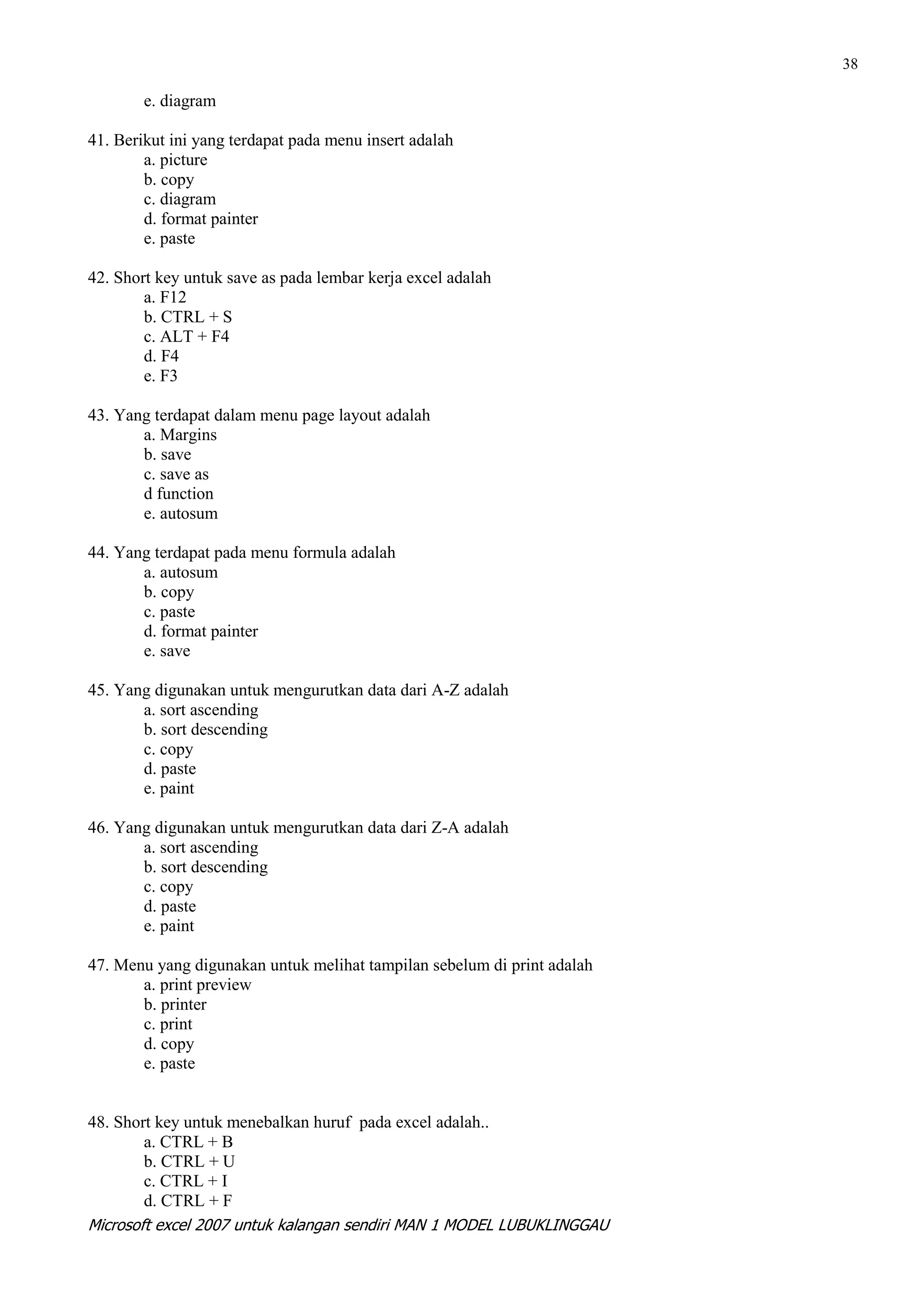 38

        e. diagram

41. Berikut ini yang terdapat pada menu insert adalah
        a. picture
        b. copy
        c. diagram
        d. format painter
        e. paste

42. Short key untuk save as pada lembar kerja excel adalah
        a. F12
        b. CTRL + S
        c. ALT + F4
        d. F4
        e. F3

43. Yang terdapat dalam menu page layout adalah
       a. Margins
       b. save
       c. save as
       d function
       e. autosum

44. Yang terdapat pada menu formula adalah
       a. autosum
       b. copy
       c. paste
       d. format painter
       e. save

45. Yang digunakan untuk mengurutkan data dari A-Z adalah
       a. sort ascending
       b. sort descending
       c. copy
       d. paste
       e. paint

46. Yang digunakan untuk mengurutkan data dari Z-A adalah
       a. sort ascending
       b. sort descending
       c. copy
       d. paste
       e. paint

47. Menu yang digunakan untuk melihat tampilan sebelum di print adalah
       a. print preview
       b. printer
       c. print
       d. copy
       e. paste


48. Short key untuk menebalkan huruf pada excel adalah..
        a. CTRL + B
        b. CTRL + U
        c. CTRL + I
        d. CTRL + F
Microsoft excel 2007 untuk kalangan sendiri MAN 1 MODEL LUBUKLINGGAU
 