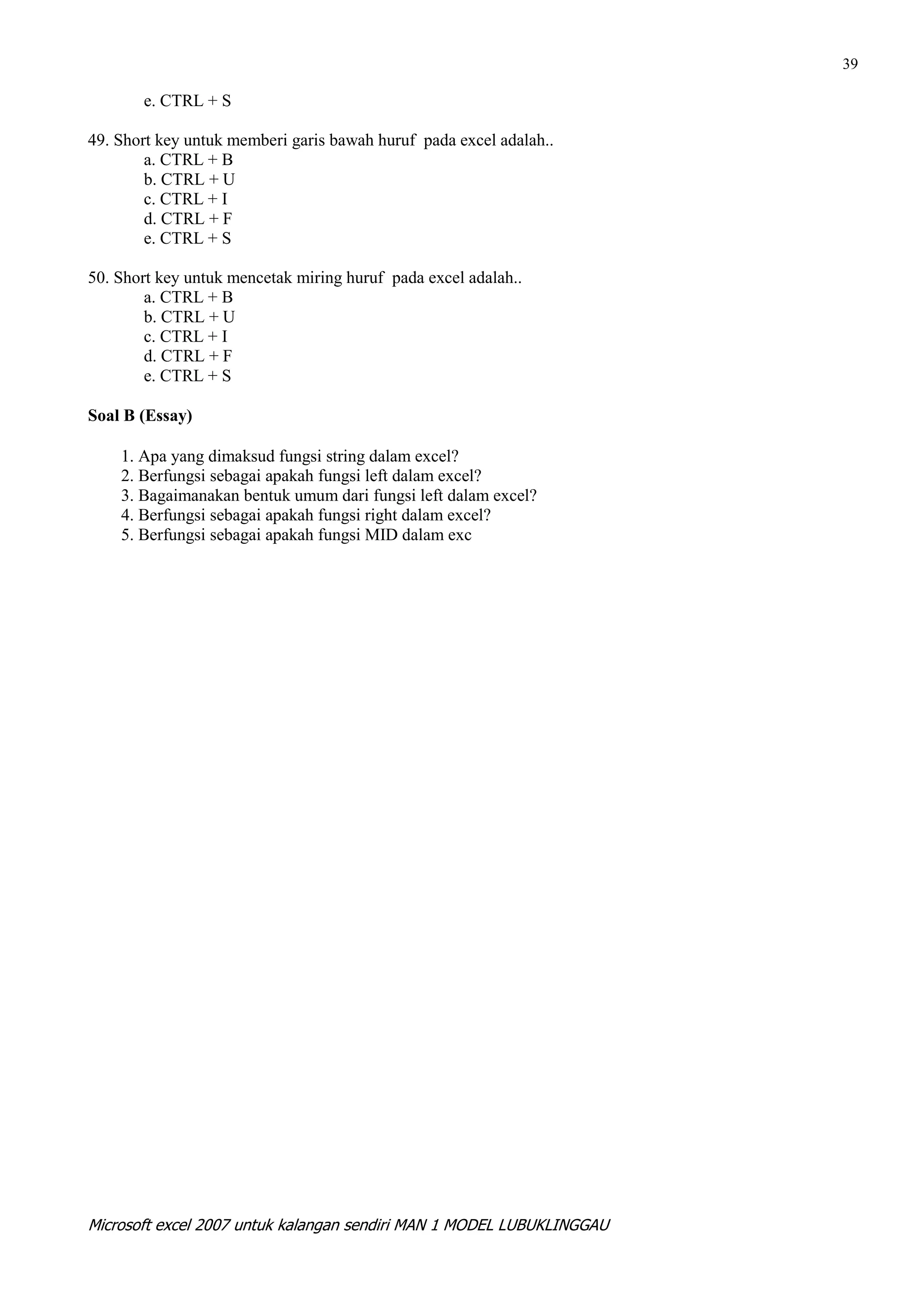 39

       e. CTRL + S

49. Short key untuk memberi garis bawah huruf pada excel adalah..
        a. CTRL + B
        b. CTRL + U
        c. CTRL + I
        d. CTRL + F
        e. CTRL + S

50. Short key untuk mencetak miring huruf pada excel adalah..
        a. CTRL + B
        b. CTRL + U
        c. CTRL + I
        d. CTRL + F
        e. CTRL + S

Soal B (Essay)

    1. Apa yang dimaksud fungsi string dalam excel?
    2. Berfungsi sebagai apakah fungsi left dalam excel?
    3. Bagaimanakan bentuk umum dari fungsi left dalam excel?
    4. Berfungsi sebagai apakah fungsi right dalam excel?
    5. Berfungsi sebagai apakah fungsi MID dalam exc




Microsoft excel 2007 untuk kalangan sendiri MAN 1 MODEL LUBUKLINGGAU
 