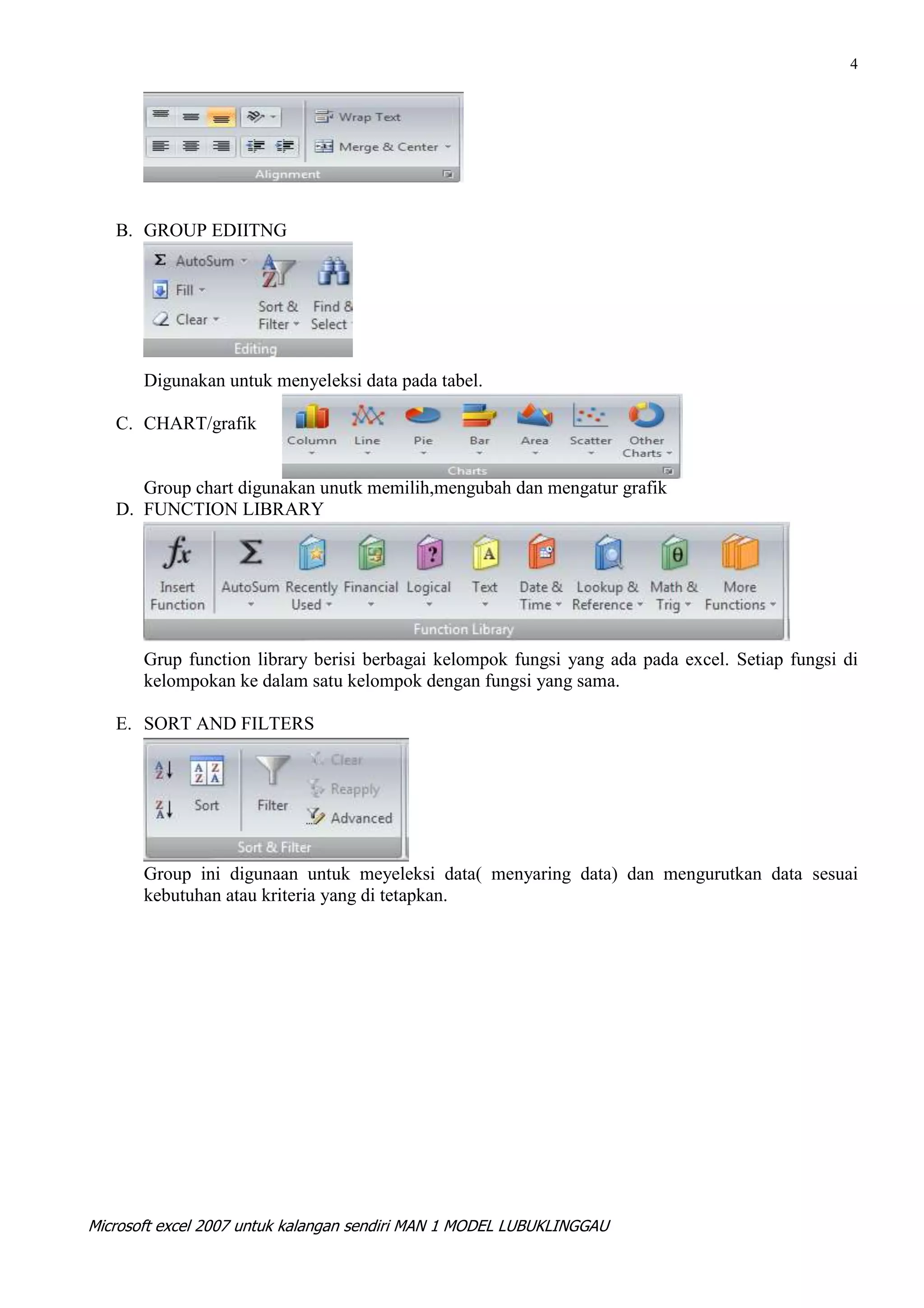 4




   B. GROUP EDIITNG




       Digunakan untuk menyeleksi data pada tabel.

   C. CHART/grafik


      Group chart digunakan unutk memilih,mengubah dan mengatur grafik
   D. FUNCTION LIBRARY




       Grup function library berisi berbagai kelompok fungsi yang ada pada excel. Setiap fungsi di
       kelompokan ke dalam satu kelompok dengan fungsi yang sama.

   E. SORT AND FILTERS




       Group ini digunaan untuk meyeleksi data( menyaring data) dan mengurutkan data sesuai
       kebutuhan atau kriteria yang di tetapkan.




Microsoft excel 2007 untuk kalangan sendiri MAN 1 MODEL LUBUKLINGGAU
 