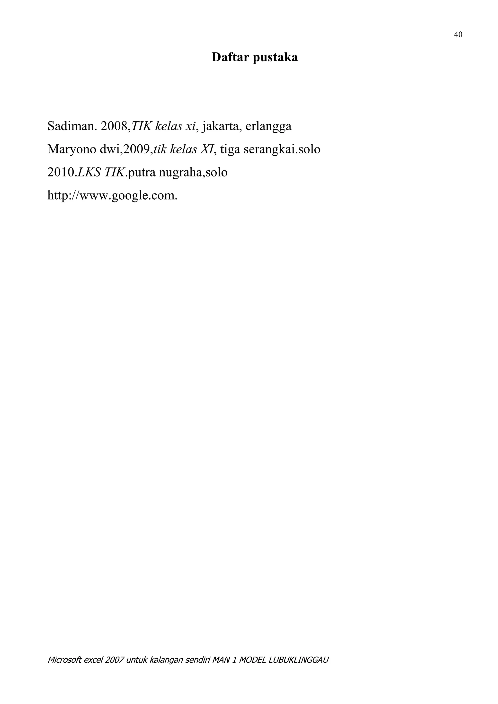 40

                                       Daftar pustaka




Sadiman. 2008,TIK kelas xi, jakarta, erlangga
Maryono dwi,2009,tik kelas XI, tiga serangkai.solo
2010.LKS TIK.putra nugraha,solo
http://www.google.com.




Microsoft excel 2007 untuk kalangan sendiri MAN 1 MODEL LUBUKLINGGAU
 