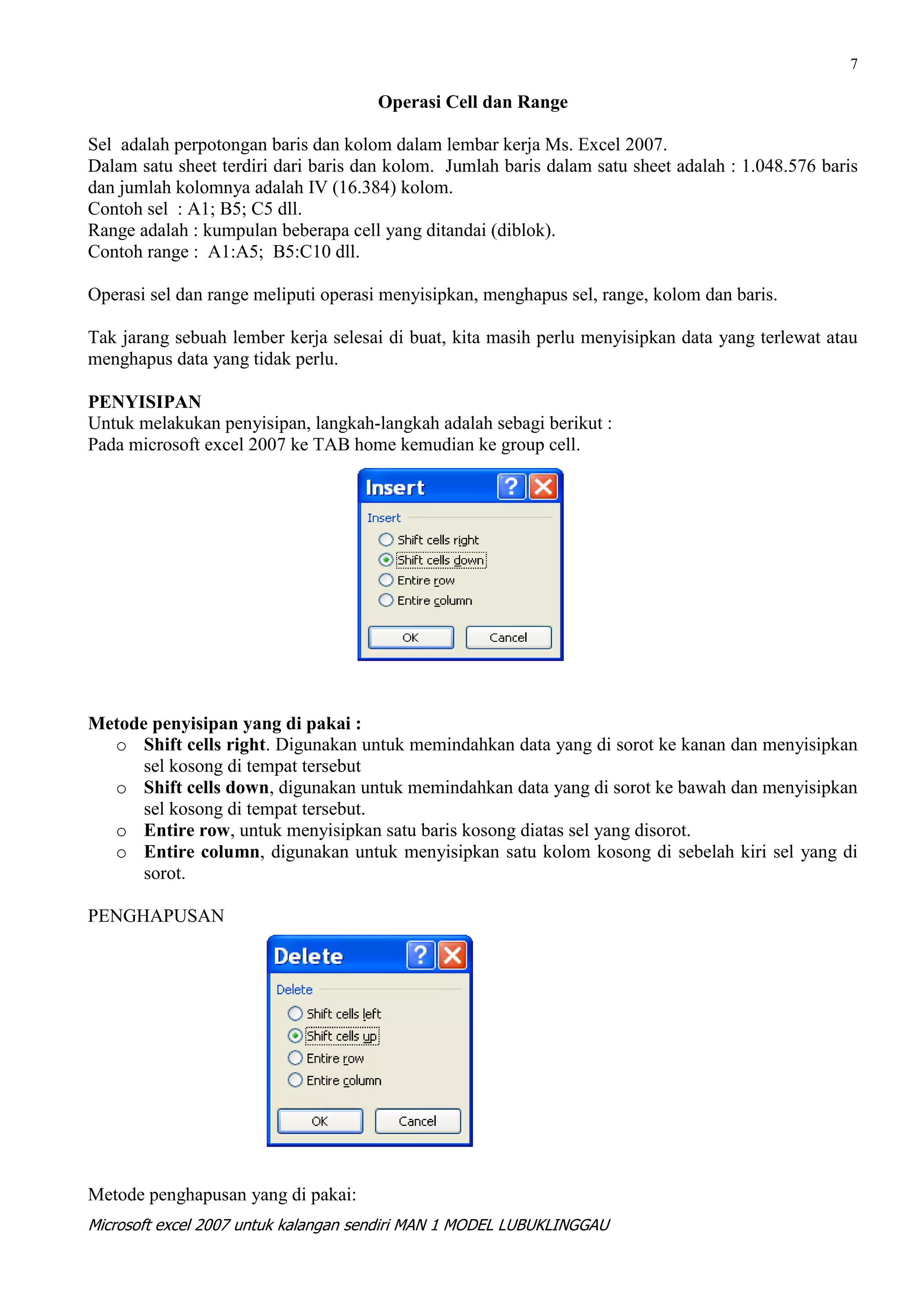 7

                                      Operasi Cell dan Range

Sel adalah perpotongan baris dan kolom dalam lembar kerja Ms. Excel 2007.
Dalam satu sheet terdiri dari baris dan kolom. Jumlah baris dalam satu sheet adalah : 1.048.576 baris
dan jumlah kolomnya adalah IV (16.384) kolom.
Contoh sel : A1; B5; C5 dll.
Range adalah : kumpulan beberapa cell yang ditandai (diblok).
Contoh range : A1:A5; B5:C10 dll.

Operasi sel dan range meliputi operasi menyisipkan, menghapus sel, range, kolom dan baris.

Tak jarang sebuah lember kerja selesai di buat, kita masih perlu menyisipkan data yang terlewat atau
menghapus data yang tidak perlu.

PENYISIPAN
Untuk melakukan penyisipan, langkah-langkah adalah sebagi berikut :
Pada microsoft excel 2007 ke TAB home kemudian ke group cell.




Metode penyisipan yang di pakai :
  o Shift cells right. Digunakan untuk memindahkan data yang di sorot ke kanan dan menyisipkan
      sel kosong di tempat tersebut
  o Shift cells down, digunakan untuk memindahkan data yang di sorot ke bawah dan menyisipkan
      sel kosong di tempat tersebut.
  o Entire row, untuk menyisipkan satu baris kosong diatas sel yang disorot.
  o Entire column, digunakan untuk menyisipkan satu kolom kosong di sebelah kiri sel yang di
      sorot.

PENGHAPUSAN




Metode penghapusan yang di pakai:
Microsoft excel 2007 untuk kalangan sendiri MAN 1 MODEL LUBUKLINGGAU
 