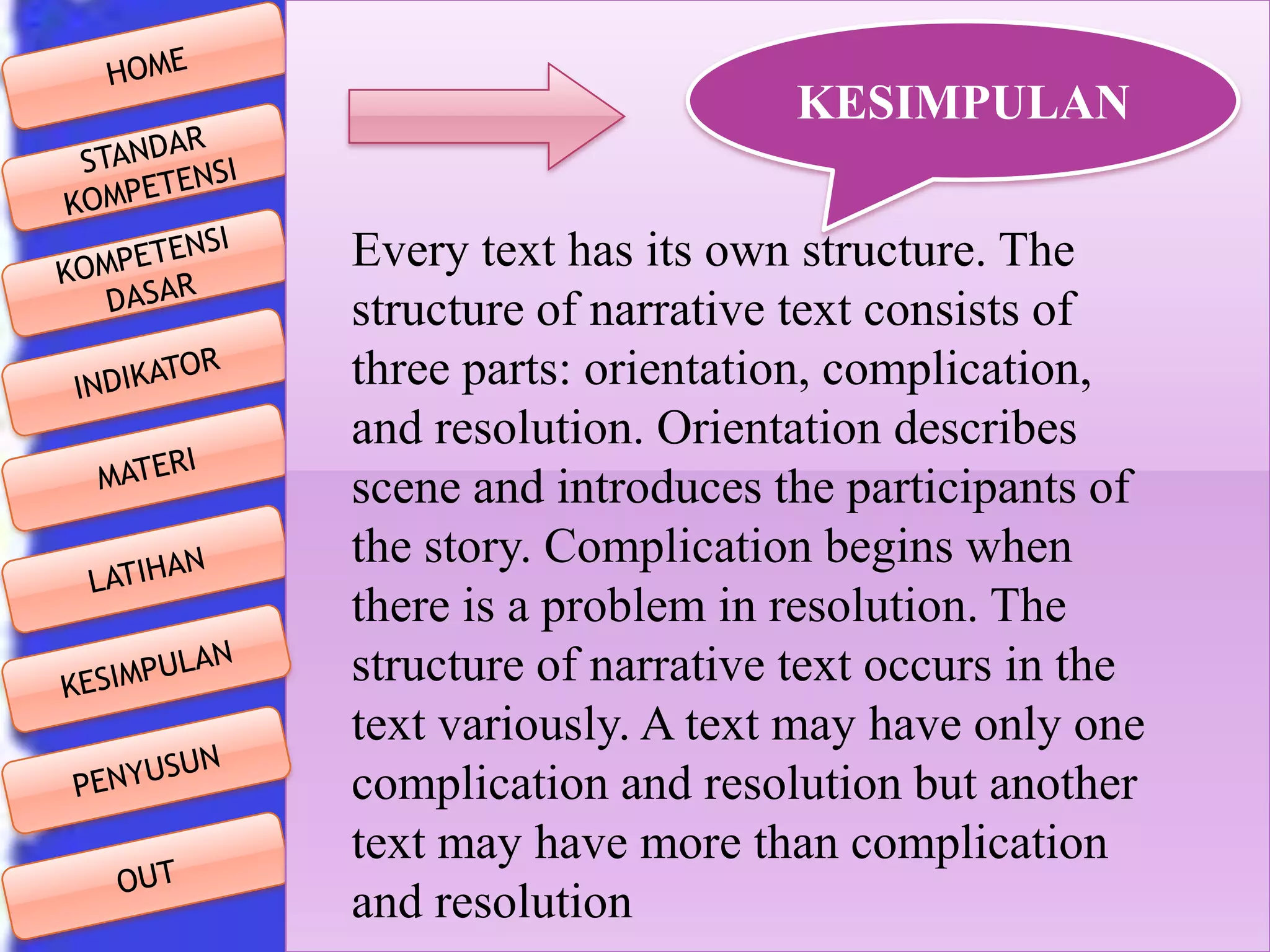 KESIMPULAN
Every text has its own structure. The
structure of narrative text consists of
three parts: orientation, complication,
and resolution. Orientation describes
scene and introduces the participants of
the story. Complication begins when
there is a problem in resolution. The
structure of narrative text occurs in the
text variously. A text may have only one
complication and resolution but another
text may have more than complication
and resolution

 