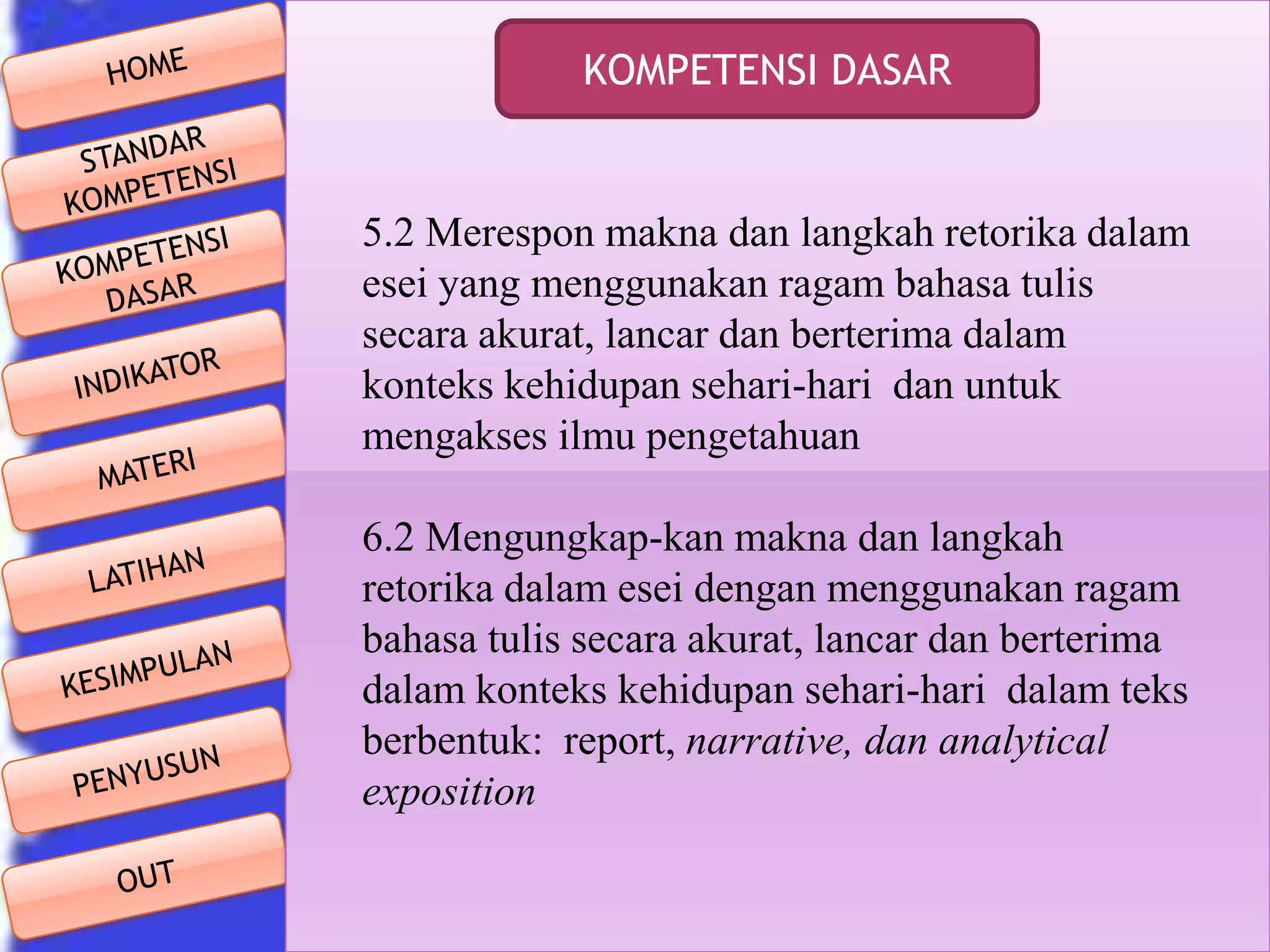 KOMPETENSI DASAR

5.2 Merespon makna dan langkah retorika dalam
esei yang menggunakan ragam bahasa tulis
secara akurat, lancar dan berterima dalam
konteks kehidupan sehari-hari dan untuk
mengakses ilmu pengetahuan
6.2 Mengungkap-kan makna dan langkah
retorika dalam esei dengan menggunakan ragam
bahasa tulis secara akurat, lancar dan berterima
dalam konteks kehidupan sehari-hari dalam teks
berbentuk: report, narrative, dan analytical
exposition

 