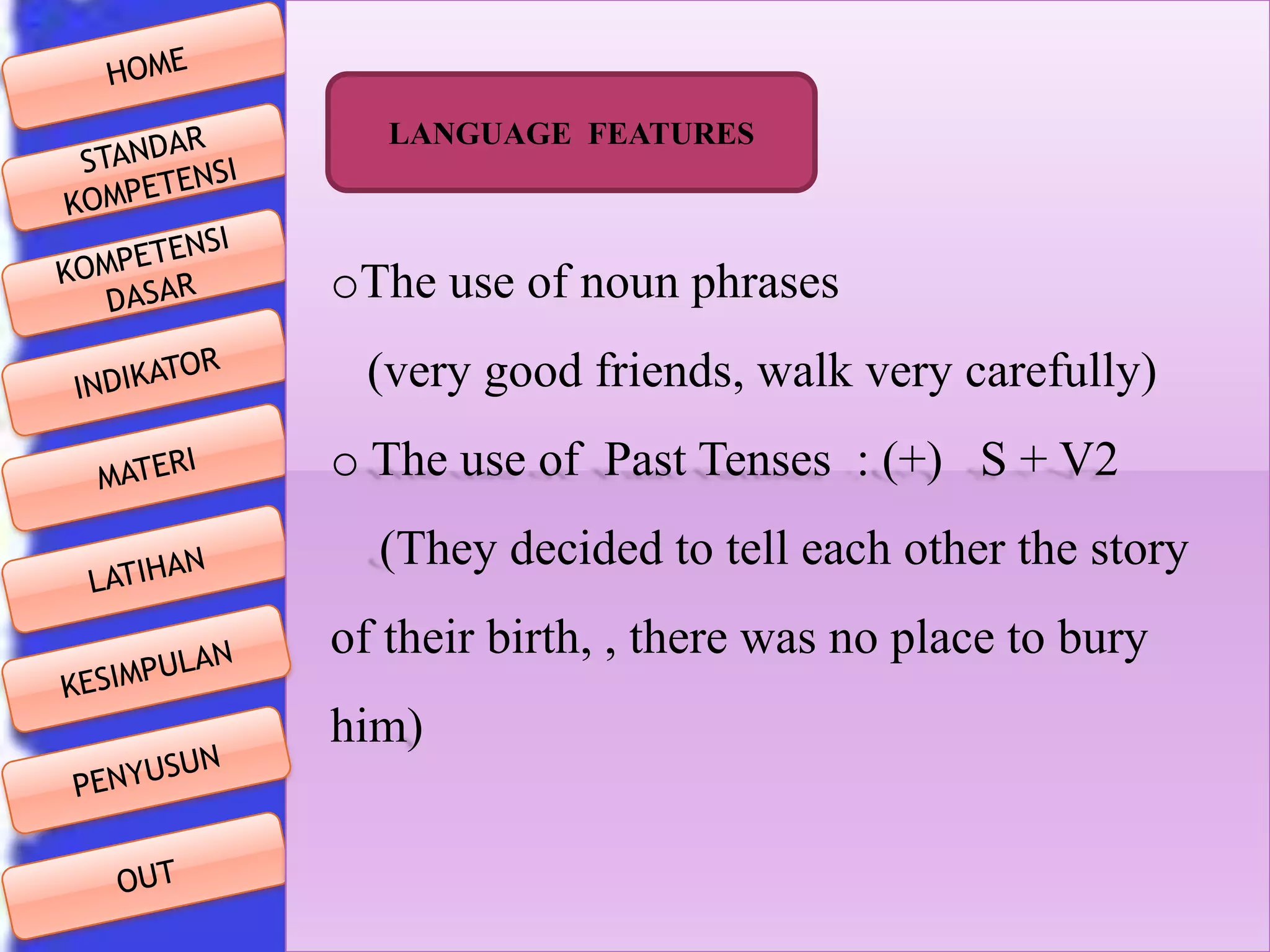 LANGUAGE FEATURES

oThe use of noun phrases
(very good friends, walk very carefully)
o The use of Past Tenses : (+) S + V2

(They decided to tell each other the story
of their birth, , there was no place to bury
him)

 