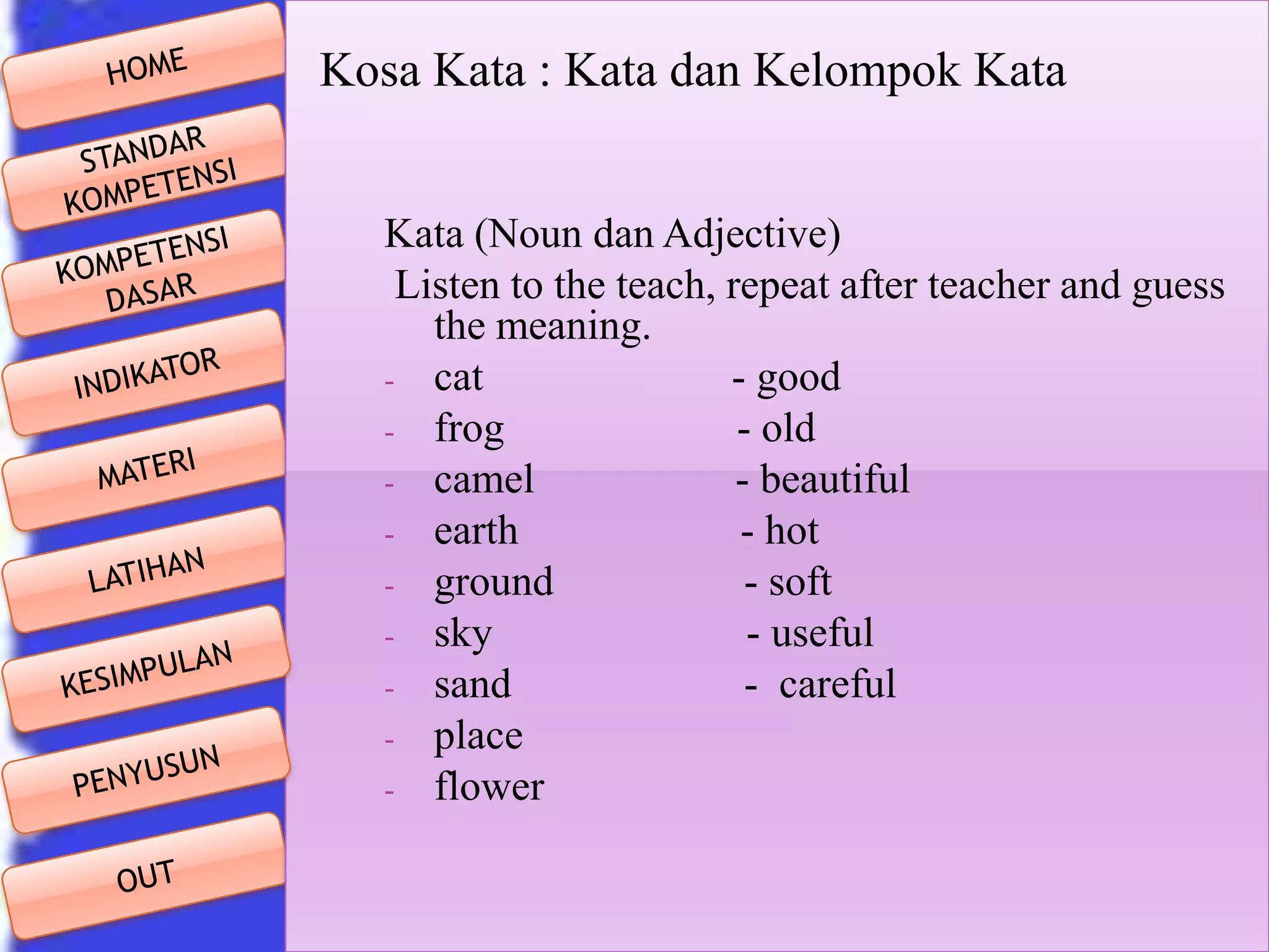 Kosa Kata : Kata dan Kelompok Kata
Kata (Noun dan Adjective)
Listen to the teach, repeat after teacher and guess
the meaning.
- cat
- good
- frog
- old
- camel
- beautiful
- earth
- hot
- ground
- soft
- sky
- useful
- sand
- careful
- place
- flower

 
