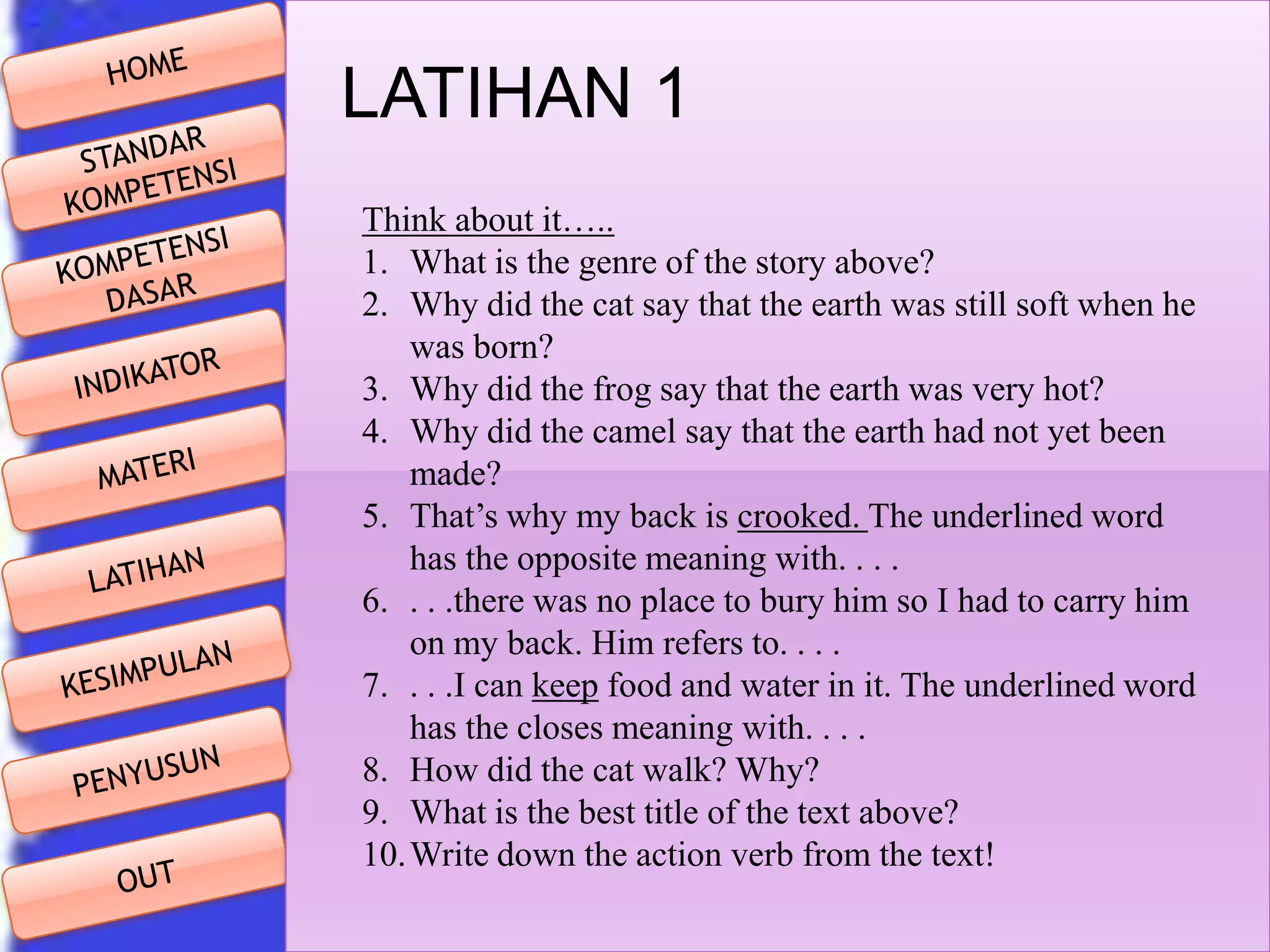 LATIHAN 1
Think about it…..
1. What is the genre of the story above?
2. Why did the cat say that the earth was still soft when he
was born?
3. Why did the frog say that the earth was very hot?
4. Why did the camel say that the earth had not yet been
made?
5. That’s why my back is crooked. The underlined word
has the opposite meaning with. . . .
6. . . .there was no place to bury him so I had to carry him
on my back. Him refers to. . . .
7. . . .I can keep food and water in it. The underlined word
has the closes meaning with. . . .
8. How did the cat walk? Why?
9. What is the best title of the text above?
10.Write down the action verb from the text!

 