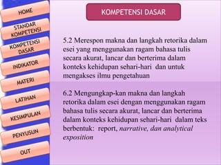 KOMPETENSI DASAR

5.2 Merespon makna dan langkah retorika dalam
esei yang menggunakan ragam bahasa tulis
secara akurat, lancar dan berterima dalam
konteks kehidupan sehari-hari dan untuk
mengakses ilmu pengetahuan
6.2 Mengungkap-kan makna dan langkah
retorika dalam esei dengan menggunakan ragam
bahasa tulis secara akurat, lancar dan berterima
dalam konteks kehidupan sehari-hari dalam teks
berbentuk: report, narrative, dan analytical
exposition

 