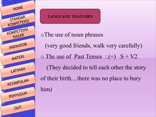 LANGUAGE FEATURES

oThe use of noun phrases
(very good friends, walk very carefully)
o The use of Past Tenses : (+) S + V2

(They decided to tell each other the story
of their birth, , there was no place to bury
him)

 