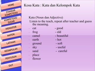 Kosa Kata : Kata dan Kelompok Kata
Kata (Noun dan Adjective)
Listen to the teach, repeat after teacher and guess
the meaning.
- cat
- good
- frog
- old
- camel
- beautiful
- earth
- hot
- ground
- soft
- sky
- useful
- sand
- careful
- place
- flower

 