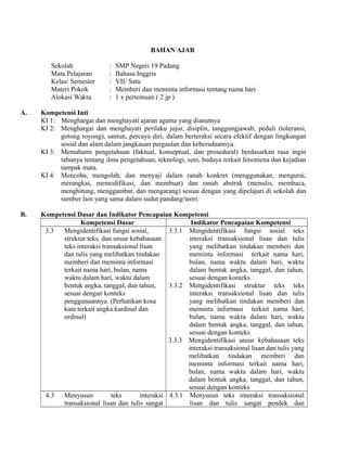 BAHAN AJAR
Sekolah : SMP Negeri 19 Padang
Mata Pelajaran : Bahasa Inggris
Kelas/ Semester : VII/ Satu
Materi Pokok : Memberi dan meminta informasi tentang nama hari
Alokasi Waktu : 1 x pertemuan ( 2 jp )
A. Kompetensi Inti
KI 1: Menghargai dan menghayati ajaran agama yang dianutnya
KI 2: Menghargai dan menghayati perilaku jujur, disiplin, tanggungjawab, peduli (toleransi,
gotong royong), santun, percaya diri, dalam berteraksi secara efektif dengan lingkungan
sosial dan alam dalam jangkauan pergaulan dan keberadaannya.
KI 3: Memahami pengetahuan (faktual, konseptual, dan prosedural) berdasarkan rasa ingin
tahunya tentang ilmu pengetahuan, teknologi, seni, budaya terkait fenomena dan kejadian
tampak mata.
KI 4: Mencoba, mengolah, dan menyaji dalam ranah konkret (menggunakan, mengurai,
merangkai, memodifikasi, dan membuat) dan ranah abstrak (menulis, membaca,
menghitung, menggambar, dan mengarang) sesuai dengan yang dipelajari di sekolah dan
sumber lain yang sama dalam sudut pandang/teori.
B. Kompetensi Dasar dan Indikator Pencapaian Kompetensi
Kompetensi Dasar Indikator Pencapaian Kompetensi
3.3 Mengidentifikasi fungsi sosial,
struktur teks, dan unsur kebahasaan
teks interaksi transaksional lisan
dan tulis yang melibatkan tindakan
memberi dan meminta informasi
terkait nama hari, bulan, nama
waktu dalam hari, waktu dalam
bentuk angka, tanggal, dan tahun,
sesuai dengan konteks
penggunaannya. (Perhatikan kosa
kata terkait angka kardinal dan
ordinal)
3.3.1 Mengidentifikasi fungsi sosial teks
interaksi transaksional lisan dan tulis
yang melibatkan tindakan memberi dan
meminta informasi terkait nama hari,
bulan, nama waktu dalam hari, waktu
dalam bentuk angka, tanggal, dan tahun,
sesuai dengan konteks
3.3.2 Mengidentifikasi struktur teks teks
interaksi transaksional lisan dan tulis
yang melibatkan tindakan memberi dan
meminta informasi terkait nama hari,
bulan, nama waktu dalam hari, waktu
dalam bentuk angka, tanggal, dan tahun,
sesuai dengan konteks
3.3.3 Mengidentifikasi unsur kebahasaan teks
interaksi transaksional lisan dan tulis yang
melibatkan tindakan memberi dan
meminta informasi terkait nama hari,
bulan, nama waktu dalam hari, waktu
dalam bentuk angka, tanggal, dan tahun,
sesuai dengan konteks
4.3 Menyusun teks interaksi
transaksional lisan dan tulis sangat
4.3.1 Menyusun teks interaksi transaksional
lisan dan tulis sangat pendek dan
 