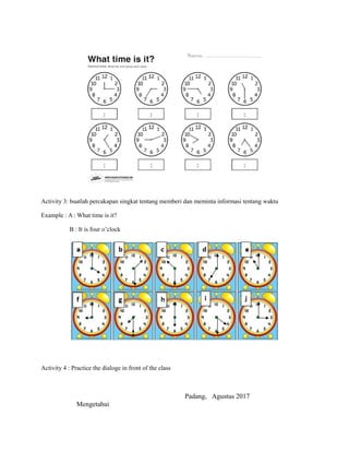 Activity 3: buatlah percakapan singkat tentang memberi dan meminta informasi tentang waktu
Example : A : What time is it?
B : It is four o’clock
Activity 4 : Practice the dialoge in front of the class
Padang, Agustus 2017
Mengetahui
 